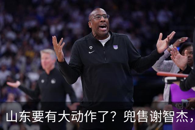 山东要有大动作了？兜售谢智杰，刘毅或离队，尽力补强一号位！